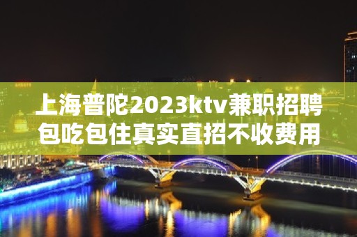 上海普陀2023ktv兼职招聘包吃包住真实直招不收费用免费入