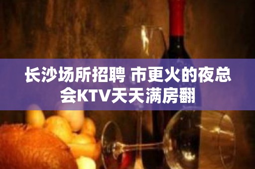 长沙场所招聘 市更火的夜总会KTV天天满房翻