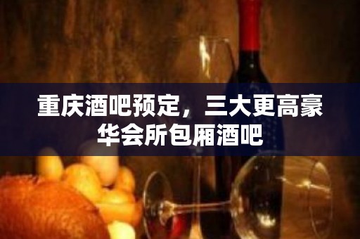 重庆酒吧预定，三大更高豪华会所包厢酒吧