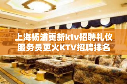 上海杨浦更新ktv招聘礼仪服务员更火KTV招聘排名