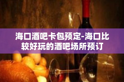 海口酒吧卡包预定-海口比较好玩的酒吧场所预订