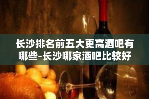 长沙排名前五大更高酒吧有哪些-长沙哪家酒吧比较好玩