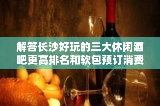 解答长沙好玩的三大休闲酒吧更高排名和软包预订消费