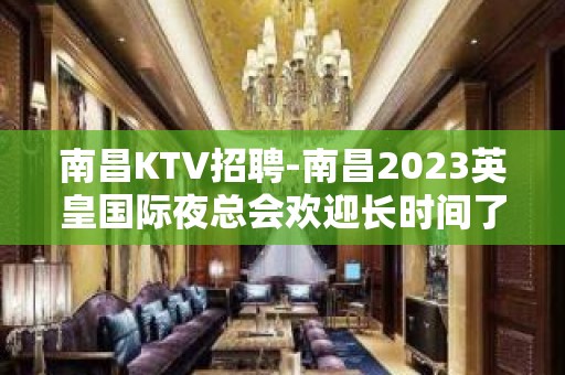 南昌﻿KTV招聘-南昌﻿2023英皇国际夜总会欢迎长时间了解