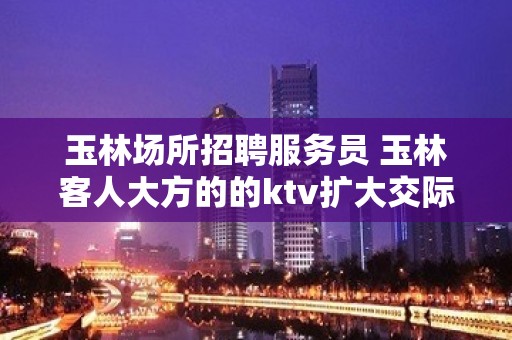 玉林场所招聘服务员 玉林客人大方的的ktv扩大交际圈