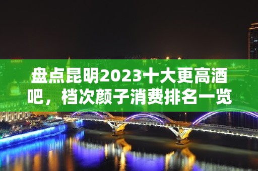 盘点昆明2023十大更高酒吧，档次颜子消费排名一览