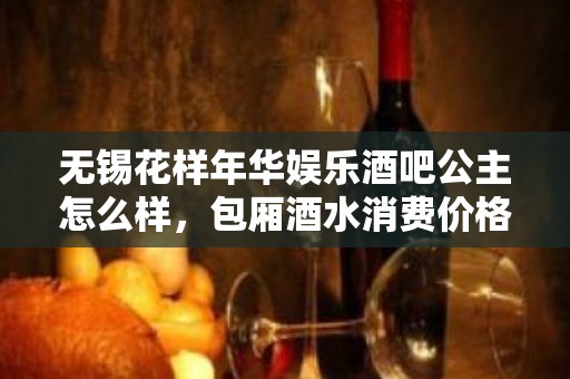 无锡花样年华娱乐酒吧公主怎么样，包厢酒水消费价格表。