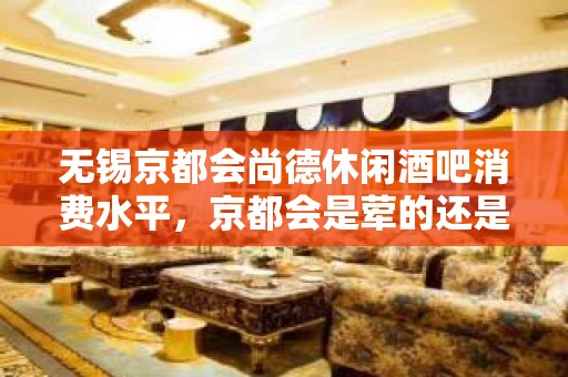 无锡京都会尚德休闲酒吧消费水平，京都会是荤的还是素。