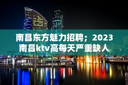 南昌东方魅力招聘；2023南昌ktv高每天严重缺人