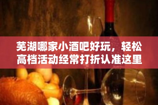 芜湖哪家小酒吧好玩，轻松高档活动经常打折认准这里