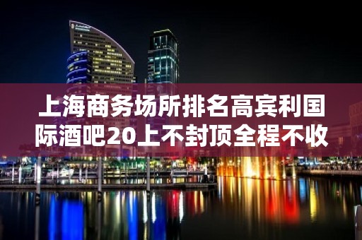 上海商务场所排名高宾利国际酒吧20上不封顶全程不收一