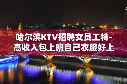 哈尔滨KTV招聘女员工特-高收入包上班自己衣服好上班