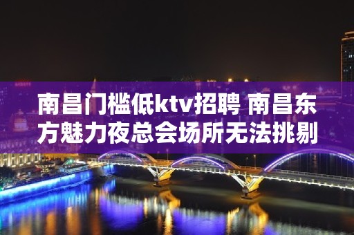 南昌﻿门槛低ktv招聘 南昌﻿东方魅力夜总会场所无法挑剔