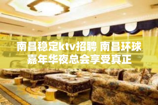 南昌﻿稳定ktv招聘 南昌﻿环球嘉年华夜总会享受真正