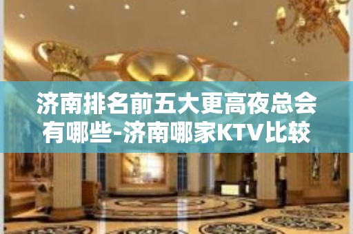 济南排名前五大更高夜总会有哪些-济南哪家KTV比较好玩