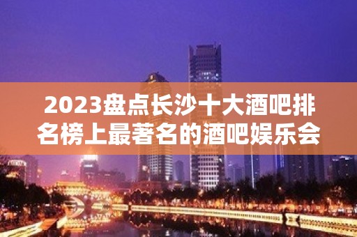 2023盘点长沙十大酒吧排名榜上最著名的酒吧娱乐会所推荐