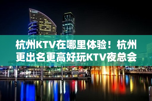 杭州KTV在哪里体验！杭州更出名更高好玩KTV夜总会