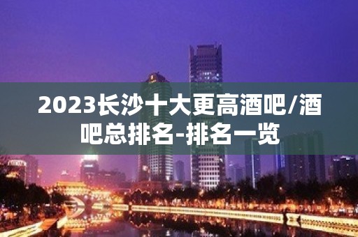 2023长沙十大更高酒吧/酒吧总排名-排名一览