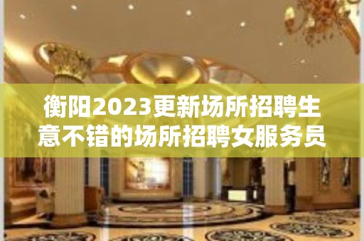 衡阳2023更新场所招聘生意不错的场所招聘女服务员工资