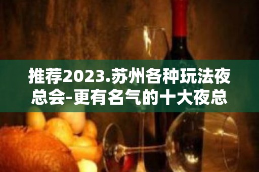 推荐2023.苏州各种玩法夜总会-更有名气的十大夜总会