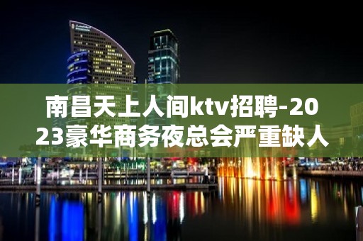 南昌天上人间ktv招聘-2023豪华商务夜总会严重缺人