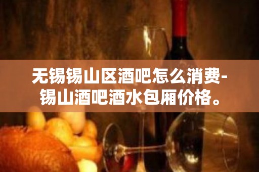 无锡锡山区酒吧怎么消费-锡山酒吧酒水包厢价格。