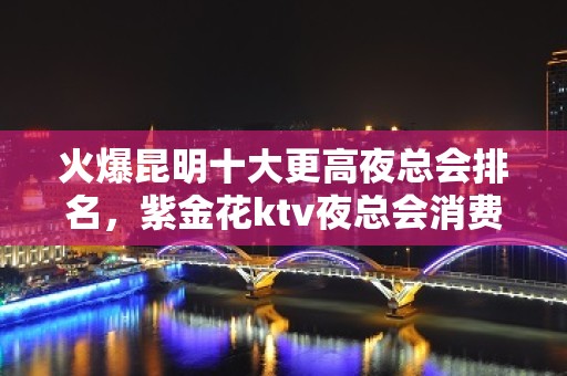 火爆昆明十大更高夜总会排名，紫金花ktv夜总会消费预订一览