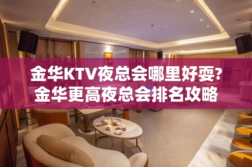 金华KTV夜总会哪里好耍?金华更高夜总会排名攻略