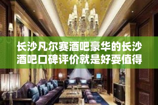 长沙凡尔赛酒吧豪华的长沙酒吧口碑评价就是好耍值得选