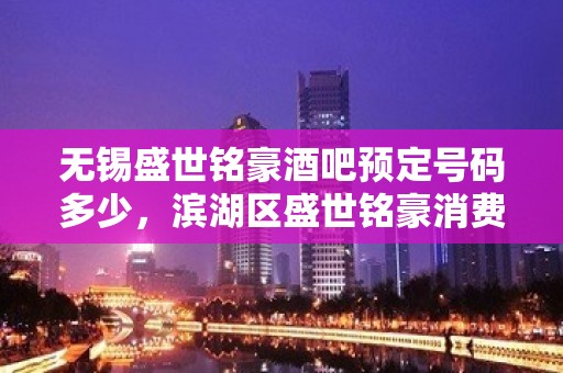 无锡盛世铭豪酒吧预定号码多少，滨湖区盛世铭豪消费标准？