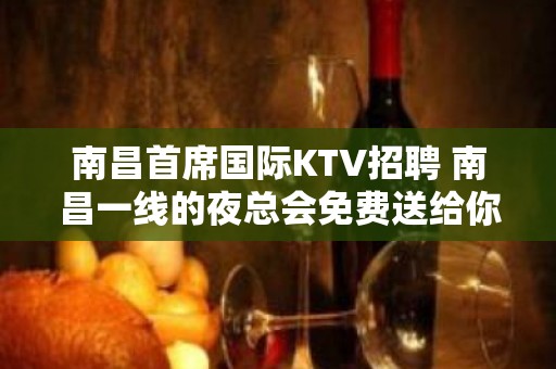 南昌﻿首席国际KTV招聘 南昌一线的夜总会免费送给你