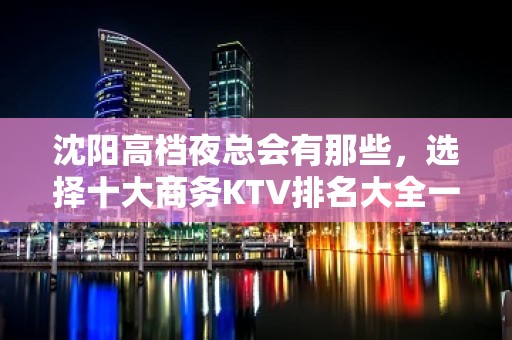 沈阳高档夜总会有那些，选择十大商务KTV排名大全一览