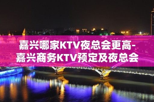 嘉兴哪家KTV夜总会更高-嘉兴商务KTV预定及夜总会排行