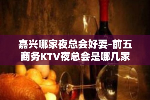 嘉兴哪家夜总会好耍-前五商务KTV夜总会是哪几家