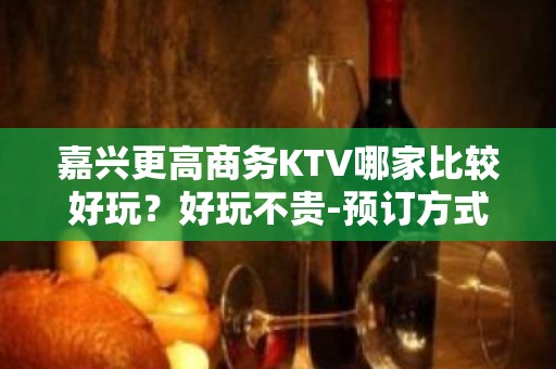 嘉兴更高商务KTV哪家比较好玩？好玩不贵-预订方式