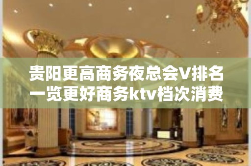 贵阳更高商务夜总会V排名一览更好商务ktv档次消费预定推荐