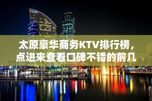 太原豪华商务KTV排行榜，点进来查看口碑不错的前几名