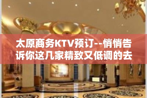 太原商务KTV预订--悄悄告诉你这几家精致又低调的去处