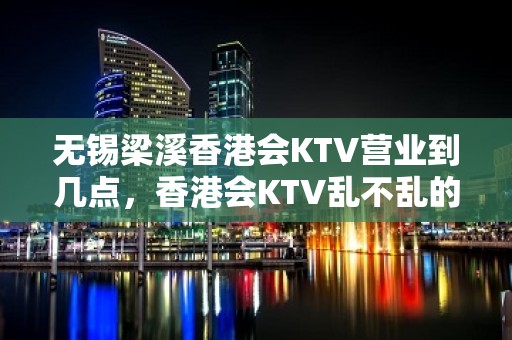 无锡梁溪香港会KTV营业到几点，香港会KTV乱不乱的？