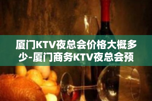 厦门KTV夜总会价格大概多少-厦门商务KTV夜总会预订