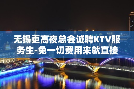 无锡更高夜总会诚聘KTV服务生-免一切费用来就直接上班