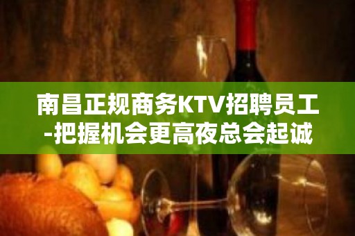 南昌正规商务KTV招聘员工-把握机会更高夜总会起诚