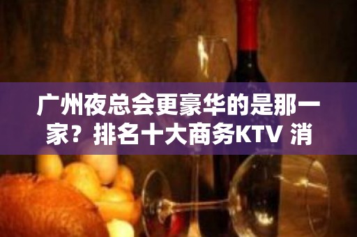 广州夜总会更豪华的是那一家？排名十大商务KTV 消费预订