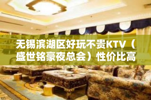 无锡滨湖区好玩不贵KTV（盛世铭豪夜总会）性价比高。