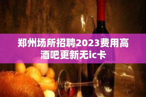 郑州场所招聘2023费用高酒吧更新无ic卡