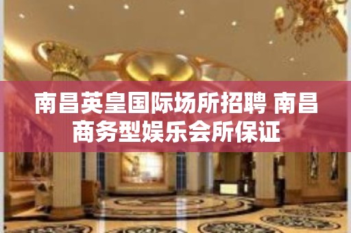 南昌﻿英皇国际场所招聘 南昌商务型娱乐会所保证