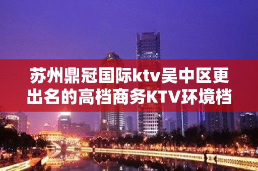 苏州鼎冠国际ktv吴中区更出名的高档商务KTV环境档次高