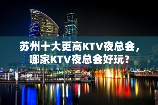 苏州十大更高KTV夜总会，哪家KTV夜总会好玩？