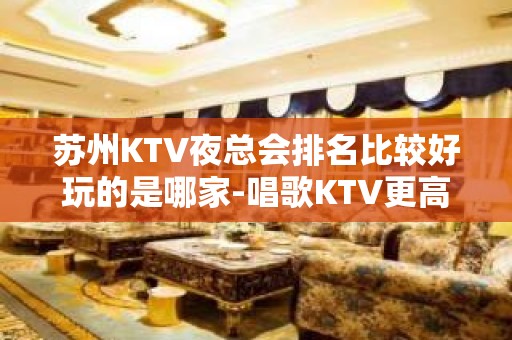 苏州KTV夜总会排名比较好玩的是哪家-唱歌KTV更高预定