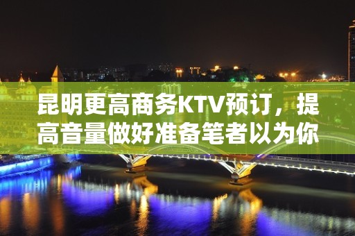 昆明更高商务KTV预订，提高音量做好准备笔者以为你总结好